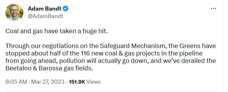 Adam Bandt Tweet. Coal and gas have taken a huge hit. Through our negotiations on the Safeguard Mechanism, the Greens have stopped about half of the 116 new coal & gas projects in the pipeline from going ahead, pollution will actually go down, and we’ve derailed the Beetaloo & Barossa gas fields.